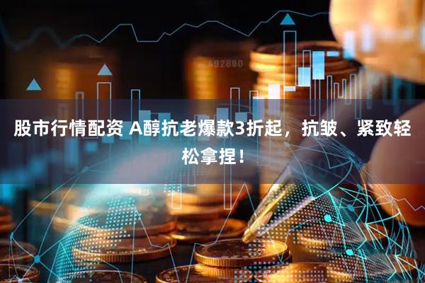股市行情配资 A醇抗老爆款3折起，抗皱、紧致轻松拿捏！