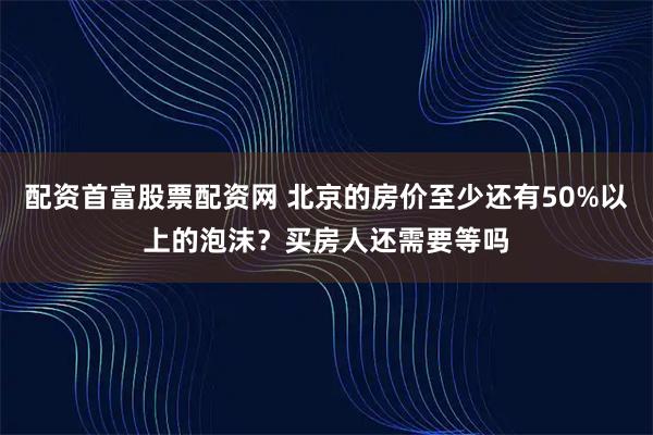 配资首富股票配资网 北京的房价至少还有50%以上的泡沫？买房人还需要等吗
