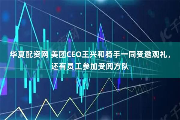 华夏配资网 美团CEO王兴和骑手一同受邀观礼，还有员工参加受阅方队