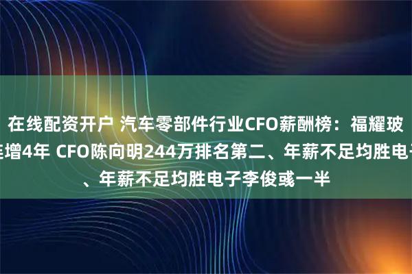 在线配资开户 汽车零部件行业CFO薪酬榜：福耀玻璃营收净利连增4年 CFO陈向明244万排名第二、年薪不足均胜电子李俊彧一半