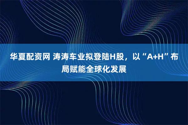 华夏配资网 涛涛车业拟登陆H股，以“A+H”布局赋能全球化发展