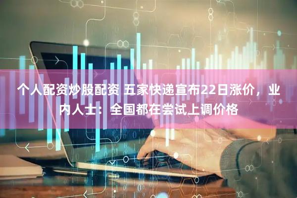 个人配资炒股配资 五家快递宣布22日涨价，业内人士：全国都在尝试上调价格