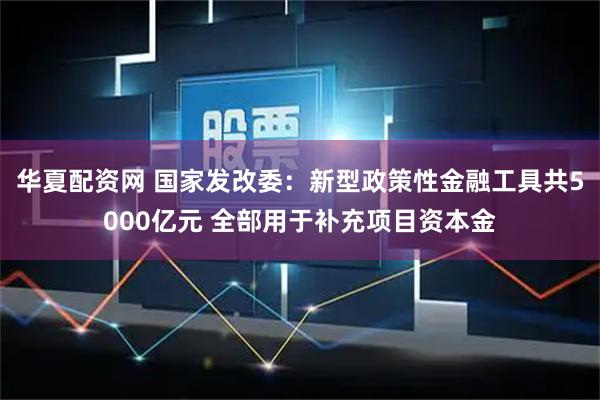 华夏配资网 国家发改委：新型政策性金融工具共5000亿元 全部用于补充项目资本金