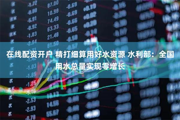 在线配资开户 精打细算用好水资源 水利部：全国用水总量实现零增长