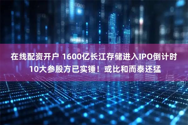 在线配资开户 1600亿长江存储进入IPO倒计时 10大参股方已实锤！或比和而泰还猛