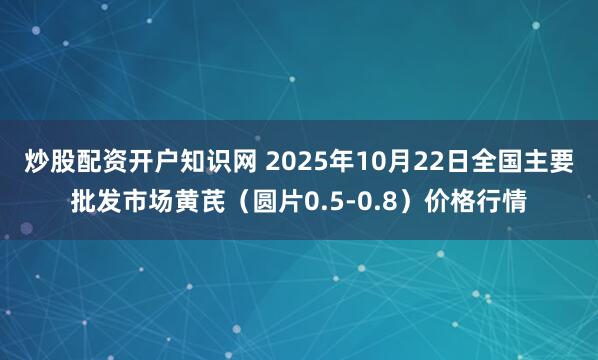 炒股配资开户知识网 2025年10月22日全国主要批发市场黄芪（圆片0.5-0.8）价格行情