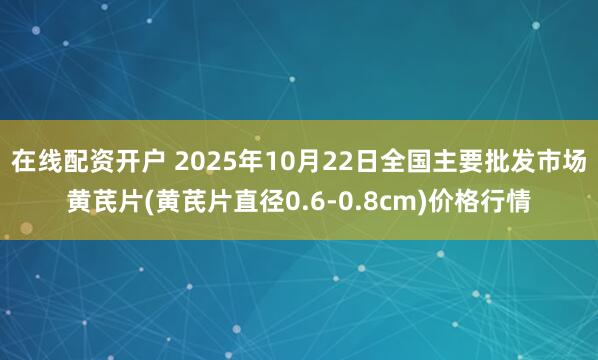 在线配资开户 2025年10月22日全国主要批发市场黄芪片(黄芪片直径0.6-0.8cm)价格行情