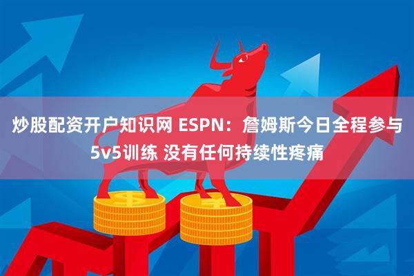 炒股配资开户知识网 ESPN：詹姆斯今日全程参与5v5训练 没有任何持续性疼痛