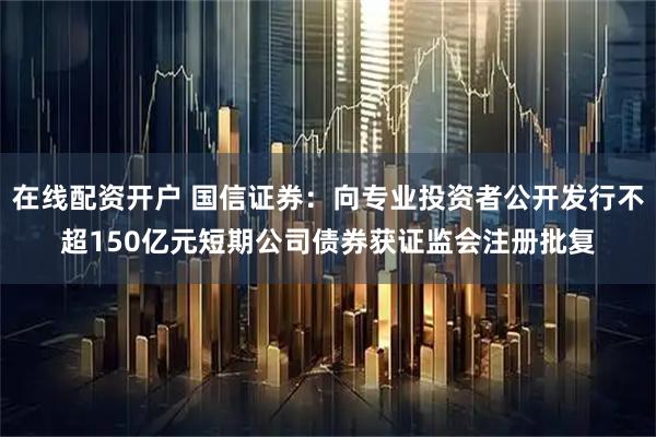 在线配资开户 国信证券：向专业投资者公开发行不超150亿元短期公司债券获证监会注册批复