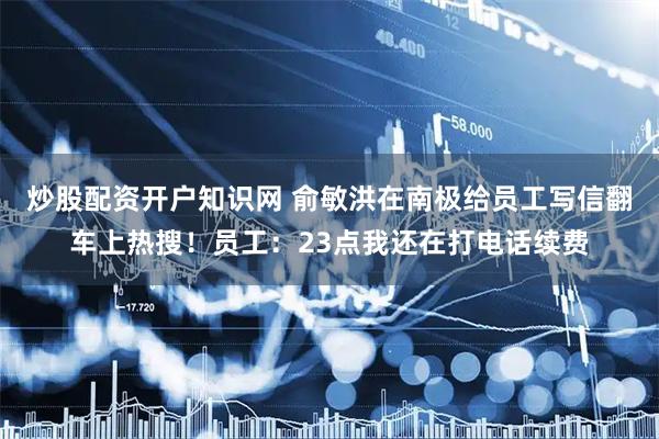 炒股配资开户知识网 俞敏洪在南极给员工写信翻车上热搜！员工：23点我还在打电话续费